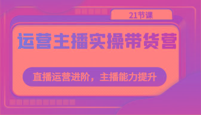 运营主播实操带货营：直播运营进阶，主播能力提升(21节课)-鼎铸网