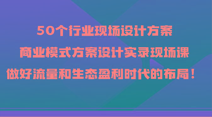 50个行业现场设计方案，商业模式方案设计实录现场课，做好流量和生态盈利时代的布局！-鼎铸网
