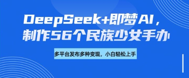 DeepSeek+即梦AI，制作56个民族少女手办，附详细教程+变现方向-鼎铸网