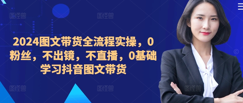​​​​​​2024图文带货全流程实操，0粉丝，不出镜，不直播，0基础学习抖音图文带货-鼎铸网