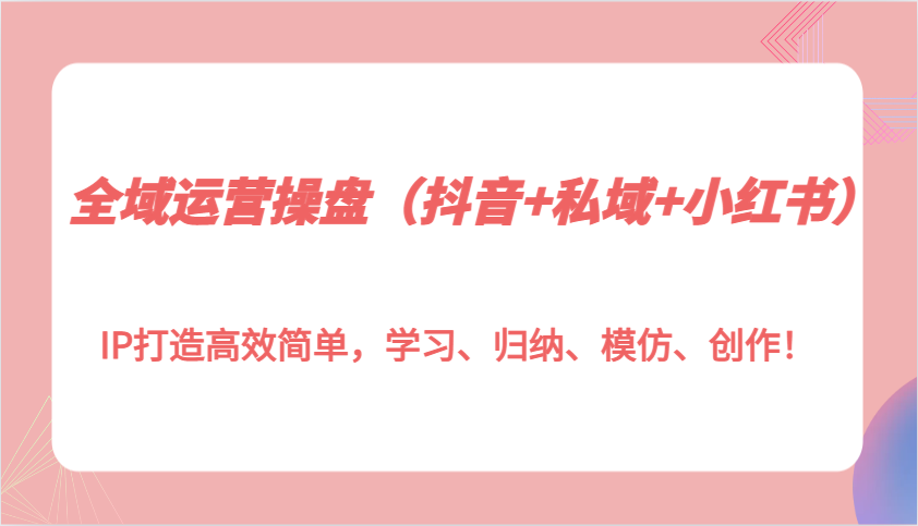 全域运营操盘(抖音+私域+小红书)IP打造高效简单，学习、归纳、模仿、创作！-鼎铸网