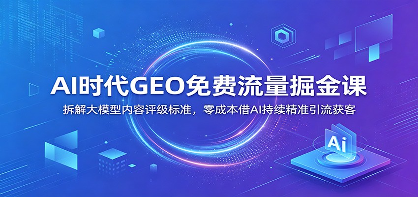 AI时代GEO免费流量掘金课：拆解大模型内容评级标准，零成本借AI持续精准引流获客-鼎铸网