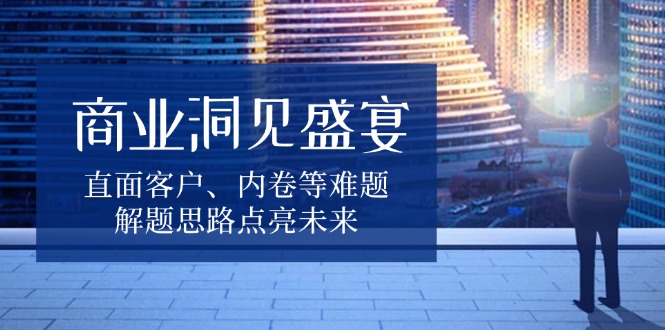 商业洞见盛宴，直面客户、内卷等难题，解题思路点亮未来-鼎铸网