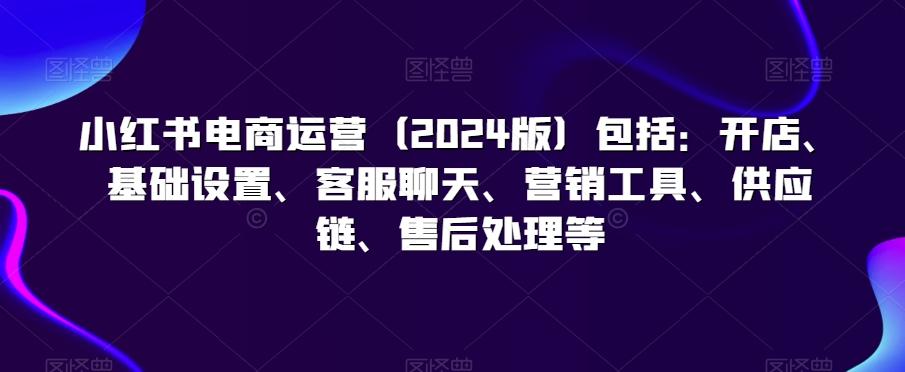 小红书电商运营(2024版)包括：开店、基础设置、客服聊天、营销工具、供应链、售后处理等-鼎铸网
