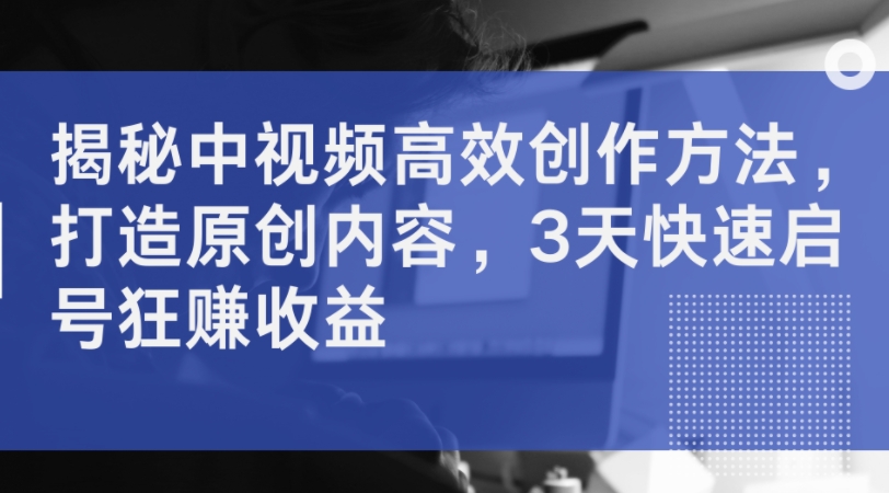 揭秘中视频高效创作方法，打造原创内容，3天快速启号狂赚收益-鼎铸网