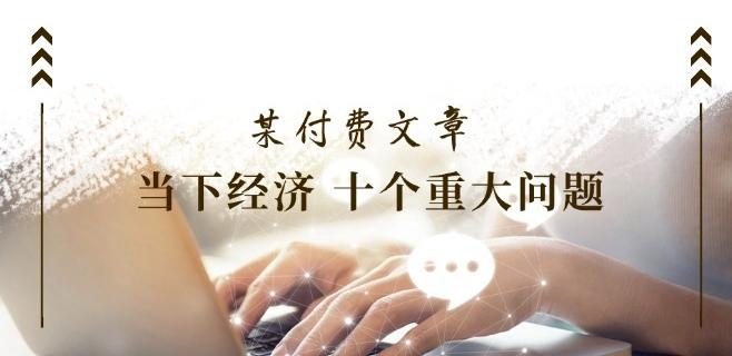 某付费文章《当下经济 十个重大问题》覆盖了大家关心的全部经济类话题-鼎铸网